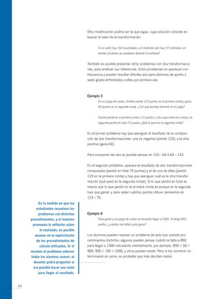 otra modificación podría ser la que sigue, cuya solución consiste en
                                      buscar el valor de la transformación:


                                             En el salón hay 160 localidades y al mediodía aún hay 115 entradas sin
                                             vender ¿Cuántas se vendieron durante la mañana?


                                      También es posible presentar otros problemas con dos transformacio-
                                      nes, para analizar sus diferencias. Estos problemas no aparecen con
                                      frecuencia y pueden resultar difíciles aún para alumnos de quinto o
                                      sexto grado enfrentados a ellos por primera vez.



                                      ejemplo 3
                                             En un juego de cartas, Andrés pierde 123 puntos en la primera ronda y gana
                                             64 puntos en la segunda ronda. ¿Con qué puntaje terminó en el juego?


                                             Analía pierde en la primera ronda 123 puntos, y dice que entre esa ronda y la
                                             segunda perdió en total 70 puntos ¿Qué le pasó en la segunda ronda?


                                      En el primer problema hay que averiguar el resultado de la composi-
                                      ción de dos transformaciones: una es negativa (pierde 123); y la otra,
                                      positiva (gana 64).


                                      Para componer las dos es posible pensar en 123 – 64 ó 64 – 123.


                                      En el segundo problema, aparece el resultado de dos transformaciones
                                      compuestas (perdió en total 70 puntos) y el de una de ellas (perdió
                                      123 en la primera ronda) y hay que averiguar cuál es la otra transfor-
                                      mación (qué pasó en la segunda ronda). Si lo que perdió en total es
                                      menos que lo que perdió en la primera ronda es porque en la segunda
                                      tuvo que ganar, y para saber cuántos puntos obtuvo pensamos en
                                      123 – 70.
          en la medida en que los
        estudiantes resuelvan los
          problemas con distintos     ejemplo 4
     procedimientos, y el maestro            Para ganar a un juego de cartas se necesita llegar a 1000. Si tengo 850
      promueva la reflexión sobre            puntos, ¿cuántos me faltan para ganar?
          lo realizado, es posible
       avanzar en la explicitación    Los alumnos pueden resolver un problema de este tipo usando pro-
        de los procedimientos de      cedimientos distintos: algunos pueden pensar cuánto le falta a 850
          cálculo utilizados. si al   para llegar a 1000 calculando mentalmente, por ejemplo, 850 + 50 =
     resolver el problema anterior    900; 900 + 100 = 1000; y otros pueden restar. Pero si los números no
     todos los alumnos suman, el      terminaran en ceros, es probable que más decidan restar.
       docente podrá preguntar si
      era posible hacer una resta
          para llegar al resultado.


64
 