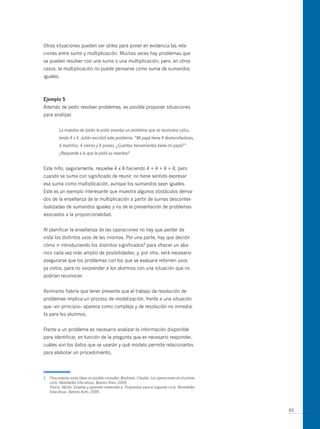 otras situaciones pueden ser útiles para poner en evidencia las rela-
ciones entre suma y multiplicación. muchas veces hay problemas que
se pueden resolver con una suma o una multiplicación; pero, en otros
casos, la multiplicación no puede pensarse como suma de sumandos
iguales.



ejemplo 5
Además de pedir resolver problemas, es posible proponer situaciones
para analizar.


          La maestra de Julián le pidió inventar un problema que se resolviera calcu-
          lando 4 x 4. Julián escribió este problema: “Mi papá tiene 4 destornilladores,
          4 martillos, 4 sierras y 4 pinzas. ¿Cuántas herramientas tiene mi papá?”
          ¿Responde a lo que le pidió su maestra?


Este niño, seguramente, resuelve 4 x 4 haciendo 4 + 4 + 4 + 4; pero
cuando se suma con significado de reunir, no tiene sentido expresar
esa suma como multiplicación, aunque los sumandos sean iguales.
Este es un ejemplo interesante que muestra algunos obstáculos deriva-
dos de la enseñanza de la multiplicación a partir de sumas descontex-
tualizadas de sumandos iguales y no de la presentación de problemas
asociados a la proporcionalidad.


Al planificar la enseñanza de las operaciones no hay que perder de
vista los distintos usos de las mismas. Por una parte, hay que decidir
cómo ir introduciendo los distintos significados5 para ofrecer un aba-
nico cada vez más amplio de posibilidades; y, por otra, será necesario
asegurarse que los problemas con los que se evaluará retomen usos
ya vistos, para no sorprender a los alumnos con una situación que no
podrían reconocer.


Asimismo habría que tener presente que el trabajo de resolución de
problemas implica un proceso de modelización, frente a una situación
que –en principio– aparece como compleja y de resolución no inmedia-
ta para los alumnos.


Frente a un problema es necesario analizar la información disponible
para identificar, en función de la pregunta que es necesario responder,
cuáles son los datos que se usarán y qué modelo permite relacionarlos
para elaborar un procedimiento.




5   Para ampliar estas ideas es posible consultar: Broitman, Claudia. Las operaciones en el primer
    ciclo. Novedades Educativas. Buenos Aires, 2000.
    Ponce, Héctor. Enseñar y aprender matemática. Propuestas para el segundo ciclo. Novedades
    Educativas. Buenos Aires, 2000.



                                                                                                     65
 