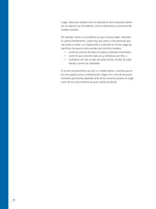 Luego, habrá que analizar tanto la adecuación de la respuesta obteni-
     da, en relación con el problema, como la pertinencia y economía del
     modelo utilizado.


     Por ejemplo, frente a un problema en que se busca saber –haciendo
     la cuenta mentalmente– cuánto hay que cobrar a tres personas que
     van juntas a comer a un restaurante y consumen lo mismo, luego de
     identificar los precios sería posible usar distintos modelos:
        •   sumar los precios de todos los platos y bebidas consumidos,
        •   sumar lo que consume cada uno y multiplicar por tres, o
        •   multiplicar por tres el valor de cada comida, el valor de cada
            bebida y sumar los subtotales.


     El primer procedimiento usa sólo un modelo aditivo, mientras que en
     los otros aplica suma y multiplicación. Elegir uno u otro de los proce-
     dimientos pertinentes depende tanto de los números puestos en juego
     como de los conocimientos de quien realiza el cálculo.




66
 