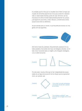 Es probable que los niños que no resuelven bien el ítem no hayan par-
     ticipado de suficientes experiencias en las que es descrito o represen-
     tado un objeto desde distintos puntos de vista. Asimismo, las ilus-
     traciones en los libros de texto habitualmente presentan los cuerpos
     y las figuras en posiciones y vistas ‘clásicas’, y manteniendo ciertas
     proporciones entre sus elementos.


     Así por ejemplo para un cilindro, no es frecuente encontrarse con imá-
     genes como las siguientes:




     FIGuRA 3




     Del mismo modo los cuadrados, frecuentemente, aparecen con sus
     lados paralelos a los bordes de la hoja; los triángulos isósceles, con el
     lado menor horizontal sobre un renglón; y los triángulos rectángulos,
     con un cateto horizontal.




     FIGuRA 4




     Por esta razón, muchos niños que no han independizado las propie-
     dades de una figura de la posición de los dibujos que las representan
     dicen, por ejemplo, que:




     FIGuRA 5                              “Es un rombo” (sin estar refiriéndose
                                           a la inclusión de que todo cuadrado
                                           es un rombo)




     FIGuRA 6                              “Es un triángulo acutángulo”, pues
                                           nunca han visto al ángulo recto en esa
                                           posición.




68
 