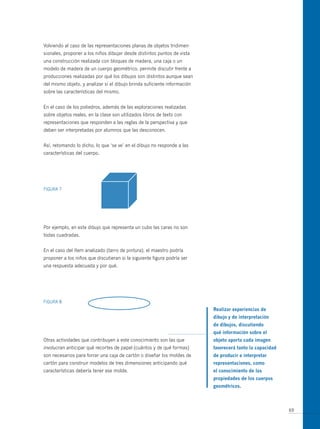 Volviendo al caso de las representaciones planas de objetos tridimen-
sionales, proponer a los niños dibujar desde distintos puntos de vista
una construcción realizada con bloques de madera, una caja o un
modelo de madera de un cuerpo geométrico, permite discutir frente a
producciones realizadas por qué los dibujos son distintos aunque sean
del mismo objeto, y analizar si el dibujo brinda suficiente información
sobre las características del mismo.


En el caso de los poliedros, además de las exploraciones realizadas
sobre objetos reales, en la clase son utilizados libros de texto con
representaciones que responden a las reglas de la perspectiva y que
deben ser interpretadas por alumnos que las desconocen.


Así, retomando lo dicho, lo que ‘se ve’ en el dibujo no responde a las
características del cuerpo.




FIGuRA 7




Por ejemplo, en este dibujo que representa un cubo las caras no son
todas cuadradas.


En el caso del ítem analizado (tarro de pintura), el maestro podría
proponer a los niños que discutieran si la siguiente figura podría ser
una respuesta adecuada y por qué.




FIGuRA 8
                                                                          realizar experiencias de
                                                                          dibujo y de interpretación
                                                                          de dibujos, discutiendo
                                                                          qué información sobre el
otras actividades que contribuyen a este conocimiento son las que         objeto aporta cada imagen
involucran anticipar qué recortes de papel (cuántos y de qué formas)      favorecerá tanto la capacidad
son necesarios para forrar una caja de cartón o diseñar los moldes de     de producir e interpretar
cartón para construir modelos de tres dimensiones anticipando qué         representaciones, como
características debería tener ese molde.                                  el conocimiento de las
                                                                          propiedades de los cuerpos
                                                                          geométricos.



                                                                                                          69
 