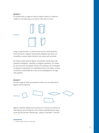ejemplo 3
Es posible hacer un juego en el que el maestro coloca un modelo de
madera en una bolsa opaca, sin que los niños vean su forma.




FIGuRA 9




Luego, le pasa la bolsa a un alumno para que por medio del tacto y
de la afirmación o negación responda las preguntas que hacen sus
compañeros, quienes deben descubrir qué cuerpo está escondido.


De manera similar para las figuras, los docentes muchas veces solo
presentan rectángulos, cuadrados y triángulos equiláteros. Sin embar-
go, para reconocer los ángulos rectos en el cuadrado y en el rectángulo
es necesario compararlos con cuadriláteros que no los posean, aunque
el estudio en profundidad de la clase de los paralelogramos se haga
más adelante.



ejemplo 4
El mismo juego de adivinanza puede ser hecho con una colección de
figuras como la siguiente.




FIGuRA 10




Algunos maestros señalan que los alumnos no conocen los nombres de
estas figuras; pero embargo los niños utilizan espontáneamente expre-
siones que les permiten identificarlos: ‘parece un barrilete6’, ‘tiene las




6   Cometa, volantín, entre otras acepciones.



                                                                             71
 