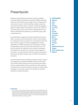 Presentación
El Segundo Estudio Regional Comparativo y Explicativo (SERCE),                                        PARticiPAntes:
cuyo Primer Reporte fue publicado a mediados de 2008, ha aportado                                     Argentina
importantes informaciones que constituyen insumos sustantivos para                                    Brasil
la toma de decisiones en materia de políticas sociales y educativas                                   chile
en los países de América Latina y el Caribe. El desafío que queda por                                 colombia
delante es realizar estudios más específicos, que permitan contar con                                 costa Rica
información precisa sobre cómo optimizar el aprendizaje de los estu-                                  cuba
diantes, especialmente de aquellos que, por diferentes causas, están                                  ecuador
en desventaja social.                                                                                 el salvador
                                                                                                      guatemala
El presente texto es el segundo de la colección Aportes para la Ense-                                 méxico
ñanza, estando los anteriores dedicados a Lectura y Ciencias Natura-                                  nicaragua
les. El objetivo de la serie es proporcionar a los docentes orientaciones                             Panamá
que los ayuden a mejorar sus prácticas pedagógicas en las áreas                                       Paraguay
exploradas por el SERCE, para lograr que los estudiantes construyan                                   Perú
los aprendizajes necesarios para participar plenamente en la socie-                                   República dominicana
dad. Esta colección es coherente con una concepción de evaluación                                     Uruguay
de la calidad de la educación que no se limita a hacer diagnósticos                                   estado de nuevo León
de situación, sino que proporciona, además, elementos para favorecer                                  (méxico)1
las prácticas educativas y avanzar hacia una educación de calidad sin
exclusiones.


La colección Aportes para la Enseñanza constituye sin lugar a dudas el
valor agregado más importante del SERCE respecto de otras evalua-
ciones internacionales. Esfuerzos como los que este tipo de estudios
supone no pueden quedar reducidos al ámbito del mundo académico,
o de quienes toman decisiones de política educativa: es imprescindible
que lleguen a las escuelas, porque son los docentes los verdaderos
autores de los cambios educativos.




1   Nuevo León, fue el único de una serie de estados subnacionales –que desde 2004 se han inte-
    grado al LLECE– que siguió todos los procesos y requisitos para participar en esta evaluación.
    La idea del SERCE fue acoger a determinados estados que, disponiendo de cierta autonomía en
    educación, gracias a la organización política de sus países, quisieron someterse a evaluaciones
    internacionales referidas a la calidad de su educación. Con el tiempo sólo quedó Nuevo León,
    que participó de la experiencia como un país más.



                                                                                                                             9
 