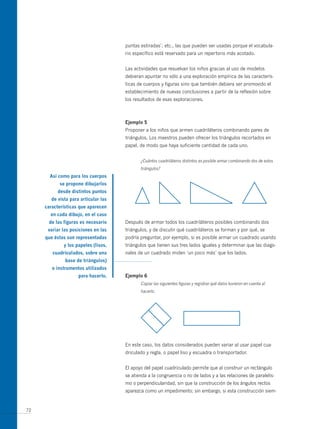 puntas estiradas’, etc., las que pueden ser usadas porque el vocabula-
                                     rio específico está reservado para un repertorio más acotado.


                                     Las actividades que resuelvan los niños gracias al uso de modelos
                                     debieran apuntar no sólo a una exploración empírica de las caracterís-
                                     ticas de cuerpos y figuras sino que también debiera ser promovido el
                                     establecimiento de nuevas conclusiones a partir de la reflexión sobre
                                     los resultados de esas exploraciones.



                                     ejemplo 5
                                     Proponer a los niños que armen cuadriláteros combinando pares de
                                     triángulos. Los maestros pueden ofrecer los triángulos recortados en
                                     papel, de modo que haya suficiente cantidad de cada uno.


                                            ¿Cuántos cuadriláteros distintos es posible armar combinando dos de estos
                                            triángulos?
       así como para los cuerpos
           se propone dibujarlos
          desde distintos puntos
       de vista para articular las
     características que aparecen
       en cada dibujo, en el caso
      de las figuras es necesario    Después de armar todos los cuadriláteros posibles combinando dos
      variar las posiciones en las   triángulos, y de discutir qué cuadriláteros se forman y por qué, se
     que éstas son representadas     podría preguntar, por ejemplo, si es posible armar un cuadrado usando
             y los papeles (lisos,   triángulos que tienen sus tres lados iguales y determinar que las diago-
        cuadriculados, sobre una     nales de un cuadrado miden ‘un poco más’ que los lados.
              base de triángulos)
        e instrumentos utilizados
                    para hacerlo.    ejemplo 6
                                            Copiar las siguientes figuras y registrar qué datos tuvieron en cuenta al
                                            hacerlo.




                                     En este caso, los datos considerados pueden variar al usar papel cua-
                                     driculado y regla, o papel liso y escuadra o transportador.


                                     El apoyo del papel cuadriculado permite que al construir un rectángulo
                                     se atienda a la congruencia o no de lados y a las relaciones de paralelis-
                                     mo o perpendicularidad, sin que la construcción de los ángulos rectos
                                     aparezca como un impedimento; sin embargo, si esta construcción siem-


72
 