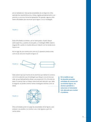pre es realizada así, más que las propiedades de una figura los niños
aprenden las características de un dibujo, ligadas perceptivamente a una
posición y a una única forma de representar. Por ejemplo, algunos niños
tienen dificultades para reconocer que la figura 11 es un rectángulo.




FIGuRA 11




Estas dificultades se reiteran, aún en sexto grado, al pedir dibujar
sobre papel liso, y usando una escuadra, un rectángulo ABCD, dada la
diagonal AC, cuando no resulta oblicua en relación con los bordes de la
hoja en uso.


Así en lugar de una construcción como la (1) aparecen producciones
como la (2), tal como muestra la figura 12.




FIGuRA 12




Cabe aclarar aquí que muchos de los alumnos que realizan la construc-
ción (1) no advierten que el rectángulo que dibujan no es el único po-     en la medida en que
sible, ya que habitualmente utilizan una proporción 2:3 o 2:4 entre los    los docentes presenten
lados. Es preciso todo un trabajo intencional para descubrir que, dada     actividades de construcción
la diagonal, es posible construir tantos rectángulos distintos como se     con distintas figuras, los
desee.                                                                     alumnos aprenderán a
                                                                           seleccionar el instrumento
                                                                           más adecuado para resolver
                                                                           el problema.

FIGuRA 13




otras actividades ponen en juego las propiedades de las figuras, para
analizar si es posible o no construir una o más figuras a partir de
ciertos datos.


                                                                                                         73
 