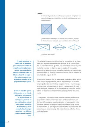 ejemplo 1
                                              Si trazas las diagonales de un cuadrado, copias uno de los triángulos en que
                                              queda dividido y armas un cuadrilátero con dos de esos triángulos, tal como
                                              muestra el dibujo…




                                              ¿Puedes asegurar que la figura que obtuviste es un cuadrado? ¿Por qué?
                                              Si ahora partes de un rectángulo, ¿qué cuadriláteros obtienes? ¿Por qué?




                                              ¿Y si partes de un rombo?




          es importante tener en     Esta actividad tiene como propósito usar las propiedades de las diago-
       cuenta que, en geometría,     nales para argumentar sobre las características de las figuras obteni-
     para demostrar la validez de    das: su perpendicularidad, igualdad, o si son cortadas o no en el punto
     una afirmación no basta con     medio. Por ejemplo, en el primer caso es posible afirmar que dos
       realizar una comprobación     ángulos de la figura son rectos, porque las diagonales del cuadrado son
     empírica –midiendo sobre un     perpendiculares; los otros dos también son rectos, pues se obtienen de
     dibujo o plegando un papel–,    la suma de dos ángulos de 45º.
       sino que es necesario usar
      argumentos basados en las      Si bien en los primeros años de la escuela el tratamiento de las figuras
      propiedades de las figuras.    como dibujos es preponderante, resulta importante que los alumnos
                                     tengan oportunidad de enfrentarse progresivamente a situaciones que
                                     les exijan hacer anticipaciones, sin recurrir a la experiencia de medir y
                                     tomar decisiones basándose en las propiedades ya conocidas, aunque
      si bien es deseable que los    todavía no tengan suficientes elementos para argumentar deductiva-
     niños avancen en un manejo      mente.
       hábil de los instrumentos,
            es necesario tener en    En ese proceso, las construcciones permiten plantear problemas en
       cuenta que la precisión en    los cuales los datos que responden a sus condiciones teóricas pue-
        esa práctica debe estar al   den tener diferencias con aquellos apoyados en la percepción. Estos
         servicio de la resolución   problemas plantean un desafío al maestro en relación con el uso de
           de problemas, y de las    los instrumentos, ya que elegir uno u otro modifica las condiciones del
         conceptualizaciones que     problema, pues ponen en juego diferentes relaciones entre los elemen-
        se deriven, y no debieran    tos de las figuras.
       convertirse en el eje de la
                            tarea.


76
 