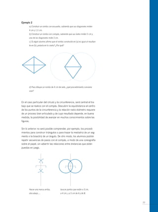 ejemplo 2
       a) Construir un rombo con escuadra, sabiendo que sus diagonales miden
       4 cm y 1,5 cm.
       b) Construir un rombo con compás, sabiendo que sus lados miden 5 cm y
       una de las diagonales mide 3 cm.
       c) Si algún alumno afirma que el rombo construido en (a) es igual al resultan-
       te en (b) ¿estaría en lo cierto? ¿Por qué?




       d) Para dibujar un rombo de 4 cm de lado, ¿qué procedimiento conviene
       usar?




En el caso particular del círculo y la circunferencia, será central el tra-
bajo que se realice con el compás. Descubrir la equidistancia al centro
de los puntos de la circunferencia y la relación radio-diámetro requiere
de un proceso bien articulado y de cuyo resultado depende, en buena
medida, la posibilidad de avanzar en muchos conocimientos sobre las
figuras.


Sin lo anterior no será posible comprender, por ejemplo, los procedi-
mientos para construir triángulos o para trazar la mediatriz de un seg-
mento o la bisectriz de un ángulo. De otro modo, los alumnos podrán
repetir secuencias de pasos con el compás, a modo de una coreografía
sobre el papel, sin advertir las relaciones entre distancias que están
puestas en juego.




       Hacer una marca arriba,              buscar puntos que están a 3 cm,
       otra abajo,…                         a 4 cm, y a 5 cm de A y de B.



                                                                                        77
 