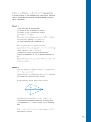 Explorar las posibilidades, o no, de construir un triángulo dadas las
distancias entre sus vértices resulta también una propuesta desafiante
para los alumnos y de la que pueden desprenderse luego construccio-
nes de cuadriláteros.



ejemplo 5
       Construir, si es posible, las siguientes figuras:
       a) Un triángulo con lados que midan 4 cm, 5 cm y 3 cm.
       b) Un triángulo con lados que midan 9 cm, 6 cm y 3 cm.
       c) Un triángulo con lados de 3 cm.
       d) Un paralelogramo con una diagonal de 9 cm, un lado de 6 cm y otro de 3 cm.
       e) Un rombo con una diagonal de 3 cm y lados de 3 cm.
       f) Un rombo con una diagonal de 3 cm y lados de 5 cm.


       Dibujar un segmento AB de 5 cm de longitud y responder:
       a) ¿Es posible encontrar un punto P, que esté a 4 cm de A y también de B? ¿Y
       un punto Q, que esté a 4 cm de A y a 3 cm de B?
       b) ¿Cuántos puntos cumplen las condiciones expresadas en(a)?
       c) Si trazan los segmentos AP y BP, ¿qué tipo de triángulo determinan con
       AB?
       d) ¿Cuáles habrían sido las respuestas anteriores si AB hubiera medido 7 cm?
       ¿Y si hubiera medido 4 cm?




ejemplo 6
       Dibujar un cuadrilátero cuyas diagonales midan 3 cm y 5 cm y que cada una
       corte a la otra en el punto medio.
       a) ¿Es posible asegurar que la figura dibujada va a coincidir con la que dibujó
       otro compañero a partir de los mismos datos? ¿Por qué?


       ¿Cuál de los siguientes mensajes permite construir esta figura?




       a) Las diagonales son perpendiculares, una mide 5 cm y la otra 3 cm.
       b) Los lados son iguales dos a dos, y las diagonales son perpendiculares.
       c) Una diagonal mide 5 cm y la otra 3 cm La mayor corta a la menor por la
       mitad.


       Dibujar un rombo y escribir el procedimiento usado para que un compañero
       pueda realizar la misma figura.



                                                                                         79
 
