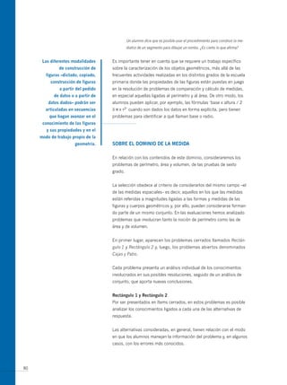 Un alumno dice que es posible usar el procedimiento para construir la me-
                                              diatriz de un segmento para dibujar un rombo. ¿Es cierto lo que afirma?


      las diferentes modalidades     Es importante tener en cuenta que se requiere un trabajo específico
              de construcción de     sobre la caracterización de los objetos geométricos, más allá de las
        figuras –dictado, copiado,   frecuentes actividades realizadas en los distintos grados de la escuela
          construcción de figuras    primaria donde las propiedades de las figuras están puestas en juego
               a partir del pedido   en la resolución de problemas de comparación y cálculo de medidas,
            de datos o a partir de   en especial aquellas ligadas al perímetro y al área. De otro modo, los
         datos dados– podrán ser     alumnos pueden aplicar, por ejemplo, las fórmulas ‘base x altura / 2
       articuladas en secuencias     ó π x r2’ cuando son dados los datos en forma explícita, pero tienen
         que hagan avanzar en el     problemas para identificar a qué llaman base o radio.
      conocimiento de las figuras
        y sus propiedades y en el
     modo de trabajo propio de la
                       geometría.    soBre el domiNio de la medida

                                     En relación con los contenidos de este dominio, consideraremos los
                                     problemas de perímetro, área y volumen, de las pruebas de sexto
                                     grado.


                                     La selección obedece al criterio de considerarlos del mismo campo –el
                                     de las medidas espaciales– es decir, aquellos en los que las medidas
                                     están referidas a magnitudes ligadas a las formas y medidas de las
                                     figuras y cuerpos geométricos y, por ello, pueden considerarse forman-
                                     do parte de un mismo conjunto. En las evaluaciones hemos analizado
                                     problemas que involucran tanto la noción de perímetro como las de
                                     área y de volumen.


                                     En primer lugar, aparecen los problemas cerrados llamados Rectán-
                                     gulo 1 y Rectángulo 2 y, luego, los problemas abiertos denominados
                                     Cajas y Patio.


                                     Cada problema presenta un análisis individual de los conocimientos
                                     involucrados en sus posibles resoluciones, seguido de un análisis de
                                     conjunto, que aporta nuevas conclusiones.


                                     rectángulo 1 y rectángulo 2
                                     Por ser presentados en ítems cerrados, en estos problemas es posible
                                     analizar los conocimientos ligados a cada una de las alternativas de
                                     respuesta.


                                     Las alternativas consideradas, en general, tienen relación con el modo
                                     en que los alumnos manejan la información del problema y, en algunos
                                     casos, con los errores más conocidos.




80
 