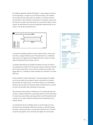 El problema siguiente, llamado Rectángulo 1, pide averiguar el períme-
tro de esta figura, e incluye en su enunciado el dibujo y las medidas
de sus lados escritos sobre cada uno de ellos, en números enteros y
en centímetros. Para resolverlo, los alumnos no necesitan conocer una
fórmula pero sí saber que el perímetro es la suma de los lados. Para el
cálculo, las alternativas de resolución dependen solamente del uso de
sumas, o de sumas y productos por 2.



                                                                            averiguar el perímetro de esta figura
                                                                            Grado              Sexto grado de
                                                                                               básica o primaria
                                                                            Acción o tarea a   Resolver un
                                                                            realizar           problema que
                                                                                               requiere el
                                                                                               concepto de
                                                                                               perímetro
                                                                            Respuesta          C : 120 cm
                                                                            correcta


                                                                            resultados serce
Los alumnos evaluados podrían sumar los lados mayor y menor, que            Porcentaje de      39,79%
                                                                            respuestas
son datos, y luego multiplicar por 2 (Procedimiento A), o multiplicar       correctas
cada uno por 2 y luego sumar (Procedimiento B); o sumar los cuatro          Porcentaje de     A : 37,10 %
lados (Procedimiento C) y obtener 120 cm.                                   respuestas de los B : 8,42%
                                                                            distractores      D : 12,41 %
                                                                            Porcentaje de      2,28 %
Las demás alternativas son posibles de obtener al sumar los datos y         respuestas
                                                                            omitidas o
no multiplicar por 2 (60 cm) lo que podría implicar el desconocimiento      inválidas
de la noción de perímetro; sumar sólo las medidas de los lados más
largos (96 cm); o multiplicar ambas medidas por confusión con el área
(576 cm).


En otro problema similar, Rectángulo 2, hay que averiguar la medida
de uno de los lados de esta figura, dados su perímetro y la medida
del otro lado; en ambos casos, en números enteros y en centímetros.
Tampoco aquí los alumnos necesitan saber la fórmula; pero sí conocer
la noción de perímetro para interpretar el enunciado.


Para calcular el lado podrían multiplicar por 2 la medida del lado que
es dato, y restarla al perímetro, para luego dividir por 2 (Procedimiento
A); restar dos veces el lado, para luego dividir por 2 (Procedimiento B);
o dividir por 2 y restar el lado al semiperímetro (Procedimiento C) y
obtener el lado.


La comparación de los resultados ayuda, en primer lugar, a la com-
prensión de las dificultades relativas de calcular un perímetro dados
los lados o dado el perímetro y un lado para calcular el otro. También
al aporte que significa incluir el dibujo de la figura en el enunciado.




                                                                                                                    81
 
