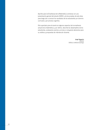 Aportes para la Enseñanza de la Matemática comienza con una
     presentación general del estudio SERCE y de las pruebas de esta área;
     para luego dar a conocer los resultados de los estudiantes por dominio
     curricular y por proceso cognitivo.


     Otro apartado pone el acento en algunos aspectos de la enseñanza
     actual de la matemática y, por último, describe los desempeños de los
     estudiantes, analizando aciertos y errores e incluyendo elementos para
     su análisis y propuestas de intervención docente.



                                                            Jorge sequeira
                                                                   Director
                                                    OREALC/UNESCO Santiago




10
 