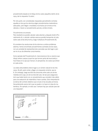 procedimiento basado en el dibujo de los cubos pequeños dentro de la
caja y dar la respuesta ‘6 cubos’.


Por otra parte, son consideradas respuestas parcialmente correctas
aquellas en las que los alumnos eligen procedimientos matemáticos
adecuados, pero llegan a resultados incorrectos por errores en los
cálculos; o hacen un procedimiento parcial y omiten el resto.


Procedimientos encontrados
Para resolverlo es posible calcular cada volumen y después dividir (Pro-
cedimiento A); o calcular cuántas veces es posible transportar el cubo
sobre cada arista del prisma y luego multiplicar (Procedimiento B).


Al considerar las resoluciones de los alumnos a ambos problemas
abiertos, hemos encontrado procedimientos acertados de dos tipos,
con una variedad de representaciones asociadas que dan lugar a pen-
sar en el uso de diferentes conocimientos.


Como ejemplo del Procedimiento A, mencionamos el de un alumno que
dibujó ambos cuerpos (copió los que forman parte del enunciado) e
hizo líneas en la caja que marcan, en perspectiva, los cubos que entran
en cada arista.


Los datos del problema dieron lugar a un número natural en los tres
casos. De allí, pudo contar y llegar a la respuesta correcta, que es
6. Sin embargo, luego escribió dos divisiones entre cada una de las
medidas de la caja y la de la arista del cubo, tal vez para asegurarse
de lo que había hecho con un procedimiento que consideró más válido
para una evaluación de matemática: hacer cuentas. Esta interpretación
se deriva del contrato didáctico que circula en las escuelas primarias
frecuentemente acerca de lo que se puede o no hacer en clase de ma-
temática. Por ejemplo, en este caso “siempre hay que calcular para dar
una respuesta”.




                                                                           83
 