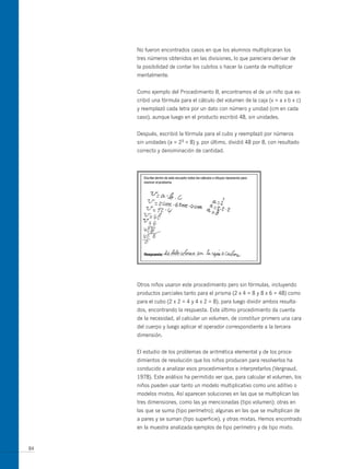 No fueron encontrados casos en que los alumnos multiplicaran los
     tres números obtenidos en las divisiones, lo que pareciera derivar de
     la posibilidad de contar los cubitos o hacer la cuenta de multiplicar
     mentalmente.


     Como ejemplo del Procedimiento B, encontramos el de un niño que es-
     cribió una fórmula para el cálculo del volumen de la caja (v = a x b x c)
     y reemplazó cada letra por un dato con número y unidad (cm en cada
     caso), aunque luego en el producto escribió 48, sin unidades.


     Después, escribió la fórmula para el cubo y reemplazó por números
     sin unidades (a = 23 = 8) y, por último, dividió 48 por 8, con resultado
     correcto y denominación de cantidad.




     otros niños usaron este procedimiento pero sin fórmulas, incluyendo
     productos parciales tanto para el prisma (2 x 4 = 8 y 8 x 6 = 48) como
     para el cubo (2 x 2 = 4 y 4 x 2 = 8), para luego dividir ambos resulta-
     dos, encontrando la respuesta. Este último procedimiento da cuenta
     de la necesidad, al calcular un volumen, de constituir primero una cara
     del cuerpo y luego aplicar el operador correspondiente a la tercera
     dimensión.


     El estudio de los problemas de aritmética elemental y de los proce-
     dimientos de resolución que los niños producen para resolverlos ha
     conducido a analizar esos procedimientos e interpretarlos (Vergnaud,
     1978). Este análisis ha permitido ver que, para calcular el volumen, los
     niños pueden usar tanto un modelo multiplicativo como uno aditivo o
     modelos mixtos. Así aparecen soluciones en las que se multiplican las
     tres dimensiones, como las ya mencionadas (tipo volumen); otras en
     las que se suma (tipo perímetro); algunas en las que se multiplican de
     a pares y se suman (tipo superficie), y otras mixtas. Hemos encontrado
     en la muestra analizada ejemplos de tipo perímetro y de tipo mixto.


84
 