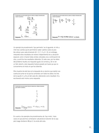un ejemplo de procedimiento ‘tipo perímetro’ es el siguiente: el niño o
niña hizo cuentas que le permitieron saber cuántos cubos es posi-
ble colocar para cada dimensión (6 : 2, 2 : 2; y 4 : 2); sin embargo,
interpretó estos resultados de manera independiente de su ubicación
espacial, como si fueran todas aristas colocadas una a continuación de
otra, y sumó los tres resultados obtenidos. En este caso, por los datos
del problema resulta una respuesta igual a la correcta y, de no ser
un ítem abierto, esta respuesta hubiera pasado por buena ya que no
conoceríamos el modo en que fue obtenida.


otra muestra de este tipo es la respuesta de un alumno que realizó una
cuenta de sumar en la que los sumandos son todos los datos: los tres
de la caja (6, 4, y 2) y el del cubo (2), obteniendo como resultado 14 y
escribiendo esto mismo como respuesta.




En cuanto a los ejemplos de procedimientos de ‘tipo mixto’, hubo
casos en que alumnos comenzaron calculando el volumen de la caja;
pero luego dividieron 48 por 2, la arista del cubo.


                                                                           85
 