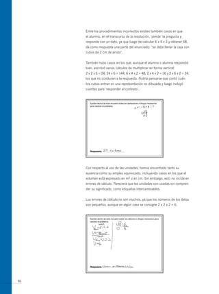 Entre los procedimientos incorrectos existen también casos en que
     el alumno, en el transcurso de la resolución, ‘pierde’ la pregunta y
     responde con un dato, ya que luego de calcular 6 x 4 x 2 y obtener 48,
     da como respuesta una parte del enunciado: “se debe llenar la caja con
     cubos de 2 cm de arista”.


     También hubo casos en los que, aunque el alumno o alumna respondió
     bien, escribió varios cálculos de multiplicar en forma vertical:
     2 x 2 x 6 = 24; 24 x 6 = 144; 6 x 4 x 2 = 48, 2 x 4 x 2 = 16 y 2 x 6 x 2 = 24,
     los que no conducen a la respuesta. Podría pensarse que contó cuán-
     tos cubos entran en una representación no dibujada y luego incluyó
     cuentas para ‘responder al contrato’.




     Con respecto al uso de las unidades, hemos encontrado tanto su
     ausencia como su empleo equivocado, incluyendo casos en los que el
     volumen está expresado en m2 o en cm. Sin embargo, esto no incide en
     errores de cálculo. Pareciera que las unidades son usadas sin compren-
     der su significado, como etiquetas intercambiables.


     Los errores de cálculo no son muchos, ya que los números de los datos
     son pequeños, aunque en algún caso se consigne 2 x 2 x 2 = 6.




86
 