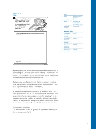 PRoBLEmA 2                                                                     patio
patio
                                                                               Grado              Sexto de básica o
                                                                                                  primaria
                                                                               Acción o tarea a   Resolver un
                                                                               realizar           problema que
                                                                                                  involucra el
                                                                                                  concepto de área
                                                                               Respuesta          96 baldosas
                                                                               correcta


                                                                               resultados serce
                                                                               Porcentaje de      1,97%
                                                                               respuestas
                                                                               correctas
                                                                               Porcentaje de      10,32%
                                                                               respuestas
                                                                               parcialmente
                                                                               correctas
                                                                               Porcentaje de      67,66%
                                                                               respuestas
                                                                               incorrectas
                                                                               Porcentaje de      20,04%
                                                                               omisiones




Aquí se pide calcular la cantidad de baldosas necesarias para cubrir un
piso rectangular. Los datos son la medida del largo y el ancho de la ha-
bitación en metros y con números decimales; y el lado de las baldosas
a usar en centímetros y con un número natural.


Cualquiera que sea el procedimiento elegido es necesario considerar
todas las medidas en la misma unidad, lo que requiere conocer y utili-
zar la equivalencia entre metros y centímetros.


Si el estudiante mostró un procedimiento de resolución válido y con-
testó ‘96 baldosas’ ó ‘96’ dio una respuesta correcta. En cambio, si el
procedimiento fue correcto, pero con error en los cálculos y/o en las
equivalencias entre las medidas de longitud; o si hizo un tratamiento
correcto de una parte de la tarea y omitió el resto del trabajo, o la reali-
zó con errores, su respuesta fue considerada parcialmente correcta.


Procedimientos encontrados
Los procedimientos usados, al igual que en el problema anterior, pue-
den ser agrupados en A y B.




                                                                                                                      87
 