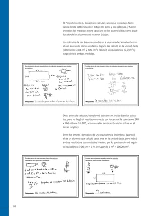 El Procedimiento A, basado en calcular cada área, considera tanto
     casos donde está incluido el dibujo del patio y las baldosas, y fueron
     anotadas las medidas sobre cada uno de los cuatro lados; como aque-
     llos donde los alumnos no hicieron dibujos.


     Los cálculos de las áreas respondieron a una variedad en relación con
     el uso adecuado de las unidades. Alguno las calculó en la unidad dada
     (obteniendo 3,84 m2 y 400 cm2), resolvió la equivalencia (0,04m2) y
     luego dividió ambas medidas.




     otro, antes de calcular, transformó todo en cm, indicó bien los cálcu-
     los; pero no llegó al resultado correcto por hacer mal la cuenta (en 240
     x 160 obtiene 16.800, al no respetar la ubicación de las cifras en el
     tercer renglón).


     Entre los errores derivados de una equivalencia incorrecta, apareció
     el de un alumno que calculó cada área en la unidad dada; pero indicó
     ambos resultados con unidades lineales, por lo que transformó según
     la equivalencia 100 cm = 1 m, en lugar de 1 m2 = 10000 cm2.




88
 