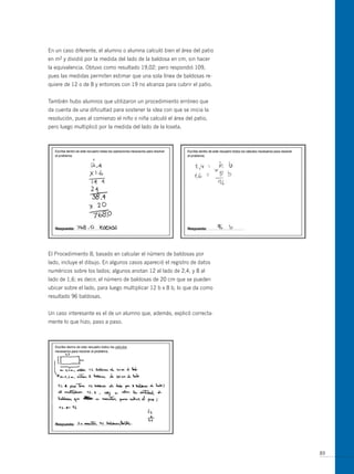 En un caso diferente, el alumno o alumna calculó bien el área del patio
en m2 y dividió por la medida del lado de la baldosa en cm, sin hacer
la equivalencia. obtuvo como resultado 19,02; pero respondió 109,
pues las medidas permiten estimar que una sola línea de baldosas re-
quiere de 12 o de 8 y entonces con 19 no alcanza para cubrir el patio.


También hubo alumnos que utilizaron un procedimiento erróneo que
da cuenta de una dificultad para sostener la idea con que se inicia la
resolución, pues al comienzo el niño o niña calculó el área del patio,
pero luego multiplicó por la medida del lado de la loseta.




El Procedimiento B, basado en calcular el número de baldosas por
lado, incluye el dibujo. En algunos casos apareció el registro de datos
numéricos sobre los lados; algunos anotan 12 al lado de 2,4, y 8 al
lado de 1,6; es decir, el número de baldosas de 20 cm que se pueden
ubicar sobre el lado, para luego multiplicar 12 b x 8 b, lo que da como
resultado 96 baldosas.


un caso interesante es el de un alumno que, además, explicó correcta-
mente lo que hizo, paso a paso.




                                                                          89
 