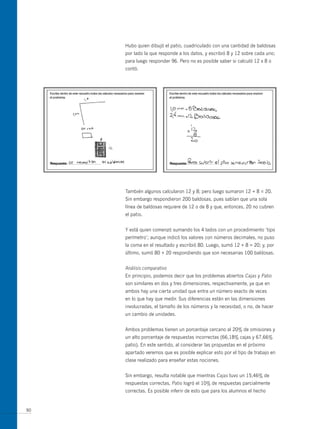 Hubo quien dibujó el patio, cuadriculado con una cantidad de baldosas
     por lado la que responde a los datos, y escribió 8 y 12 sobre cada uno;
     para luego responder 96. Pero no es posible saber si calculó 12 x 8 o
     contó.




     También algunos calcularon 12 y 8; pero luego sumaron 12 + 8 = 20.
     Sin embargo respondieron 200 baldosas, pues sabían que una sola
     línea de baldosas requiere de 12 o de 8 y que, entonces, 20 no cubren
     el patio.


     Y está quien comenzó sumando los 4 lados con un procedimiento ‘tipo
     perímetro’; aunque indicó los valores con números decimales, no puso
     la coma en el resultado y escribió 80. Luego, sumó 12 + 8 = 20; y, por
     último, sumó 80 + 20 respondiendo que son necesarias 100 baldosas.


     Análisis comparativo
     En principio, podemos decir que los problemas abiertos Cajas y Patio
     son similares en dos y tres dimensiones, respectivamente, ya que en
     ambos hay una cierta unidad que entra un número exacto de veces
     en lo que hay que medir. Sus diferencias están en las dimensiones
     involucradas, el tamaño de los números y la necesidad, o no, de hacer
     un cambio de unidades.


     Ambos problemas tienen un porcentaje cercano al 20% de omisiones y
     un alto porcentaje de respuestas incorrectas (66,18% cajas y 67,66%
     patio). En este sentido, al considerar las propuestas en el próximo
     apartado veremos que es posible explicar esto por el tipo de trabajo en
     clase realizado para enseñar estas nociones.


     Sin embargo, resulta notable que mientras Cajas tuvo un 15,46% de
     respuestas correctas, Patio logró el 10% de respuestas parcialmente
     correctas. Es posible inferir de esto que para los alumnos el hecho


90
 