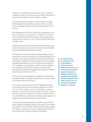 de trabajar en tres dimensiones, en lugar de en dos, no resulta tan
complejo como operar con números de mayor tamaño y considerar las
equivalencias de medidas escritas en diferentes unidades.


Por otra parte, en Cajas el dibujo es un apoyo usable, pues al tener
números pequeños hay que dibujar unos pocos cubitos; en cambio,
en Patio, dibujar 96 baldosas no resulta un recurso valorado por los
alumnos.


Sería interesante discutir con los niños el mismo problema con otros
datos. Por ejemplo, si la caja tuviera 7 cm de altura, 3 cm de ancho
y 2 cm de profundidad, habría que plantear si sólo es posible contar
cubitos enteros o se podrían “cortar” y pensar en medios cubitos para
completar la caja.


También sería interesante considerar entre los procedimientos de tipo
A y B, los porcentajes de cada uno de ellos, así como de los diferentes
tipos de procedimientos parcialmente correctos.


En el estudio mencionado antes, Gerard Vergnaud señala que vale la
pena tener en cuenta que el volumen es un concepto multiplicativo muy
complejo; es decir, que las dificultades de apropiación son frecuentes,     la coordinación que
importantes y duraderas. En la escuela primaria, antes de analizar las      los niños logren entre
propiedades del trilinealismo –o como el producto de una superficie         la representación
por una longitud– es posible abordar su estudio como una magnitud           unidimensional y la
física mensurable, que se presta a comparaciones, mediciones y              bidimensional del área, o la
estimaciones en actividades de trasvasamiento aplicadas a situaciones       tridimensional del volumen,
varias de la vida cotidiana de los niños.                                   requiere de propuestas
                                                                            didácticas centradas en la
Del mismo modo, también el área es una magnitud físico-geométrica           comparación de resultados
que puede dar lugar a actividades de superposición y cálculo estimado       obtenidos trabajando desde
que no requieren del uso de fórmulas.                                       ambos puntos de vista, así
                                                                            como de las propiedades
Por otra parte, el tratamiento escolar de las magnitudes espaciales         utilizadas en cada caso.
suele hacerse tomando cada una de ellas por separado, sin conside-
rar en una misma situación –y para una misma figura– su área y su
perímetro o, para un mismo cuerpo, su superficie y volumen, así como
las variaciones de una magnitud cuando la otra es constante. Esto con-
duce a dificultades para su diferenciación (Douady, área) y podría ser el
origen de utilizar los procedimientos de suma de aristas.


A continuación presentamos algunas consideraciones que orientan el
diseño y gestión de problemas escolares y que apuntan a una enseñan-
za superadora de las dificultades observadas en las pruebas, utilizadas
en el análisis, y que toman en cuenta los señalamientos realizados en
las conclusiones de los estudios didácticos mencionados.


                                                                                                           91
 