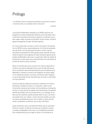 Prólogo
“La matemática tiene las progresiones geométricas que elevan los números
a maravillosa altura, las sociedades tienen la educación”.
                                                                José Martí




Las pruebas de Matemática utilizadas por el SERCE presentan una
progresión de niveles de desempeño definida a partir del análisis de la
combinación adecuada entre procesos cognitivos y contenidos curricu-
lares, según niveles crecientes de dificultad. De esta manera, el Nivel IV
agrupa las preguntas de mayor demanda cognitiva.


En el caso de esta área curricular, en dicho nivel superior de desempe-
ño en el SERCE se ubica, aproximadamente, el 11% de los estudiantes
tanto de tercer como de sexto grado de básica. Es decir, sólo ese
porcentaje de estudiantes de ambos grados puede responder correcta-
mente la mayoría de las preguntas de mayor demanda cognitiva de las
pruebas de Matemática. Ello acusa un significativo déficit de calidad de
la educación en este campo que se está ofreciendo a los estudiantes de
primaria de América Latina y el Caribe.


Basta con ese dato para que la conciencia de nuestro profesorado se
movilice y promueva la búsqueda de las causas de tales deficiencias.
Ese es el propósito esencial del texto Aportes para la Enseñanza de la
Matemática: movilizar la conciencia del magisterio de nuestra región,
con la finalidad de estudiar y encontrar qué factores están influyendo
en que el aprendizaje de esta importante área curricular no esté dando
los frutos esperados.


Cuando se habla de calidad de la educación matemática de nuestros
estudiantes, la palabra de orden es “comprender” cuáles son las
herramientas necesarias para resolver ciertos problemas y distinguirlos
de otros, en cuya solución se emplean otras herramientas. Comprender
también que pueden variar los procedimientos y, sin embargo, ser vá-
lidos; que los problemas pueden presentar datos de más, o de menos;
que pueden tener una, ninguna o varias soluciones posibles; que cada
uno tiene la posibilidad de buscar, crear y validar su propio procedi-
miento. Comprender, en definitiva, que no todo “está hecho”.


¿Quién podría decir que es una tarea fácil? Nadie, pues es exactamen-
te todo lo contrario: se trata de una tarea que se enfrenta a muchas
y variadas complejidades. Entre otras, a la complejidad proveniente
de la multiplicidad (lo que da origen al número, a la aritmética); la



                                                                             11
 