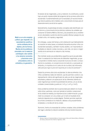 El estudio de las magnitudes, y de su medición, ha constituido y consti-
                                    tuye una parte imprescindible del programa de los primeros años de la
                                    escolaridad. Fundamentalmente por la necesidad y el reconocimiento
                                    que tiene la práctica de la medida como conocimiento de base para el
                                    desenvolvimiento social de los sujetos.


                                    Generalmente, el aprendizaje de estos conceptos está identificado con
                                    el dominio y conocimiento de los distintos sistemas de unidades que
                                    componen el Sistema métrico Decimal, y los propósitos de su enseñan-
                                    za son alcanzados cuando los alumnos pueden efectuar pasajes de una
     medir es un acto complejo      unidad a otra, con rapidez y seguridad.
     y difícil, que responde a la
       necesidad de cuantificar     Sin embargo, a pesar del tiempo y de la dedicación que habitualmente
        ciertos atributos de los    se invierten en estas tareas, es bastante frecuente encontrar niños con
        objetos y de las formas.    escolaridad avanzada, y también muchos adultos, con importantes di-
      muchos de los problemas       ficultades en relación a estas nociones; y, aún más, con poco o ningún
     vinculados con la medición     sentido de la estimación en relación a las mismas.
      contribuyen a dar sentido
      a los números racionales      Pero también existe una problemática específica que la escuela debe
              y funcionan como      tratar: la realización de mediciones de diferentes magnitudes, ya que
          articuladores entre la    “comprender la medida implica comprender el proceso de medir, la inexac-
      aritmética y la geometría.    titud de los resultados, el concepto de error de medición y a qué puede ser
                                    atribuible, y la importancia en la selección de la unidad y del instrumento
                                    adecuado para lograr la precisión requerida por la situación planteada”7.


                                    Desde los primeros años de la escolaridad, la idea es enfrentar a los
                                    niños a problemas reales de medición, que les permitan construir una
                                    representación interna del significado de cada una de las magnitudes
                                    estudiadas y elaborar una apreciación de los diferentes órdenes de
                                    cada magnitud que orienten la posibilidad de estimar y el uso de las
                                    unidades convencionales (¿cuánto es 1 m? ¿y 1 cm? ¿y 1 km?).


                                    Estos problemas también dan la oportunidad para debatir en el aula
                                    sobre otras cuestiones, como por ejemplo el carácter convencional
                                    de la unidad de medida y la importancia de su determinación: ya que
                                    medir es comparar con una unidad, por lo tanto el resultado de la
                                    medición depende de la unidad elegida. También permiten explicitar
                                    los errores cometidos en la medición, debidos a los procedimientos
                                    empleados o a la elección de la unidad.


                                    Asimismo, frente a la necesidad de cambiar unidades, estos problemas
                                    dan lugar a plantear la relación existente entre las transformaciones




                                    7   Bressan y Gysin en Contenidos Básicos Comunes para la Educación General Básica. Ministerio
                                        de Cultura y Educación de la Nación, Argentina, 1995.



92
 