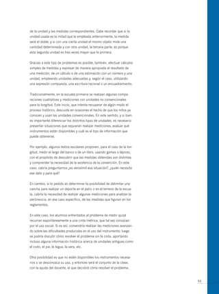 de la unidad y las medidas correspondientes. Cabe recordar que si la
unidad usada es la mitad que la empleada anteriormente, la medida
será el doble; y si con una cierta unidad el mismo objeto mide una
cantidad determinada y con otra unidad, la tercera parte, es porque
esta segunda unidad es tres veces mayor que la primera.


Gracias a este tipo de problemas es posible, también, efectuar cálculos
simples de medidas y expresar de manera apropiada el resultado de
una medición, de un cálculo o de una estimación con un número y una
unidad, empleando unidades adecuadas y, según el caso, utilizando
una expresión compuesta, una escritura racional o un encuadramiento.


Tradicionalmente, en la escuela primaria se realizan algunas compa-
raciones cualitativas y mediciones con unidades no convencionales
para la longitud. Este inicio, que intenta recuperar de algún modo el
proceso histórico, descuida en ocasiones el hecho de que los niños ya
conocen y usan las unidades convencionales. En este sentido, y si bien
es importante diferenciar los distintos tipos de unidades, es necesario
presentar situaciones que requieran realizar mediciones, evaluar qué
instrumentos están disponibles y cuál es el tipo de información que
puede obtenerse.


Por ejemplo, algunos textos escolares proponen, para el caso de la lon-
gitud, medir el largo del banco o de un libro, usando gomas o lápices,
con el propósito de descubrir que las medidas obtenidas son distintas
y comprender la necesidad de la existencia de la convención. En este
caso, cabría preguntarnos ¿es verosímil esa situación?, ¿quién necesita
ese dato y para qué?


En cambio, si lo pedido es determinar la posibilidad de delimitar una
cancha para realizar un deporte en el patio o en el terreno de la escue-
la, cabría la necesidad de realizar algunas mediciones para analizar la
pertinencia, en ese caso específico, de las medidas que figuran en los
reglamentos.


En este caso, los alumnos enfrentados al problema de medir quizá
recurran espontáneamente a una cinta métrica, que tal vez conozcan
por el uso social. Si es así, convendría realizar las mediciones avanzan-
do sobre las dificultades producidas en el uso del instrumento; luego
se podría discutir cómo resolver el problema sin la cinta, aportando
incluso alguna información histórica acerca de unidades antiguas como
el codo, el pie, la legua, la vara, etc.


otra posibilidad es que no estén disponibles los instrumentos necesa-
rios o se desconozca su uso, y entonces será el conjunto de la clase,
con la ayuda del docente, el que decidirá cómo resolver el problema.


                                                                            93
 