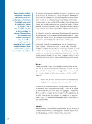 la escritura de cantidades     El itinerario que proponemos para ser recorrido por los alumnos con el
        con números y unidades y      fin de construir las fórmulas para calcular, por ejemplo el área de una
        la transformación de esas     figura, parte de la idea de que la sistematización de las mismas debe
     escrituras son conocimientos     darse a partir de un trabajo de recuperación de los procedimientos
         ligados a la comprensión     producidos por los alumnos frente a la resolución de un problema ade-
        de los diferentes órdenes     cuado. Esto implica que, en un primer momento, el maestro necesita
             de unidades y, por lo    entender dichos procedimientos, para poder hacernos cargo del proce-
       tanto, es posible presentar    so de evolución de los mismos, hasta llegar al procedimiento experto.
          problemas para que los
       alumnos elaboren distintos     La utilización de cambios regulares en el sistema decimal de medidas
             procedimientos para      es, precisamente lo que lo asemeja al sistema de numeración y la es-
          encontrar los resultados    critura de la medida tiene su equivalente en lo que refiere a la descom-
           e ir sistematizando las    posición de un número en unidades, decenas y centenas, etc.
              relaciones entre las
      unidades para toda la clase,    Comprender el significado de medir en el tema de áreas es un con-
       introduciendo otras menos      cepto complejo y difícil para los niños. Entender que la unidad de
        conocidas por su escaso o     medida es una porción de superficie y que esta puede entrar una cierta
     nulo uso en la vida cotidiana.   cantidad de veces entera o en fracción en otra dada, sólo es posible si
                                      los alumnos participan activamente en el proceso de ‘cubrir’ con esa
                                      unidad la superficie dada. Por esta razón, nos parece que las primeras
                                      aproximaciones a este estudio deben estar orientadas en este sentido.



                                      ejemplo 1
                                      Para estimar áreas y medir con unidades no convencionales, en una
                                      situación de contexto extramatemático, es posible proponer, por ejem-
                                      plo, que los chicos realicen estimaciones y mediciones de superficies
                                      con unidades elegidas por ellos, planteando una actividad como la
                                      siguiente:


                                             Se quiere saber, de manera aproximada, si 20 bancos con sus respectivas
                                             sillas y el escritorio de la maestra podrán entrar en un aula de 4 m x 7 m.


                                      En este tipo de situaciones, los niños podrían utilizar como unidad
                                      de medida un banco con su respectiva mesa y, a partir de allí, pensar
                                      en hileras de bancos para cubrir los 7 m de largo y los 4 m de ancho.
                                      También podrían comparar directamente con una hilera de bancos de
                                      su salón. Sabiendo que hay 10 bancos en una parte de un salón que
                                      tiene 2 m por 6 m, deberán estimar para las medidas del otro salón lo
                                      que podría suceder.



                                      ejemplo 2
                                      Para medir áreas con unidades no convencionales, en una situación de
                                      contexto intramatemático, el maestro podría presentar una secuencia
                                      de actividades que permitan introducir estas discusiones:


94
 
