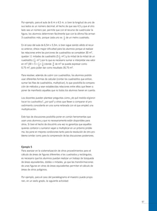 Por ejemplo, para el aula de 6 m x 4,5 m, si bien la longitud de uno de
sus lados es un número decimal, el hecho de que sea 4,5 y que el otro
lado sea un número par, permite que con el recurso de cuadricular la
figura, los alumnos determinen fácilmente que con la última fila arman
3 cuadraditos más, porque cada uno es      1
                                           —   de un metro cuadrado.
                                           2


En el caso del aula de 6,5m x 5,5m, si bien sigue siendo válido el recur-
so anterior, ofrece mayor dificultad para los alumnos porque al realizar
las relaciones entre las porciones de cuadraditos se completan 30 m2,
                                   1
quedan 11 mitades de cuadradito (5 — m2 ) y la mitad de la mitad de un
                                       2
             1
cuadradito ( — m2 ) por lo que es necesario sumar e interpretar ese valor
                4
                1 1
en m2 (30 + 5 + — + — ) donde   3
                                —   de m2 se puede expresar como
                    2   4       4
0,75   m2,   para poder dar como resultado 35,75 m2.


Para resolver, además de cubrir con cuadraditos, los alumnos podrán
usar diferentes formas de calcular (contar los cuadraditos que entran,
sumar las filas de cuadraditos, multiplicar), lo que posibilita la compara-
ción de métodos y sean establecidas relaciones entre ellos que lleven a
poner de manifiesto aquellas que no todos los alumnos tienen en cuenta.


Los docentes pueden plantear preguntas como ¿de qué medida eligieron
hacer los cuadraditos?, ¿por qué? y otras que lleven a comparar el pro-
cedimiento consistente en una suma reiterada con el que empleó una
multiplicación.


Este tipo de discusiones posibilita poner en común herramientas que
usan unos alumnos y que no necesariamente están disponibles para
otros. Si bien el hecho de discutirlo una vez no garantiza que aquellos
quienes contaron o sumaron vayan a multiplicar en un próximo proble-
ma, los pone en mejores condiciones tanto para la resolución de otro pro-
blema similar como para la comprensión de las discusiones posteriores.



ejemplo 5
Para avanzar en la sistematización de otros procedimientos para el
cálculo de áreas de figuras diferentes a los cuadrados y rectángulos,
es necesario que los alumnos puedan realizar un trabajo de búsqueda
de áreas equivalentes, dobles o mitades, ya que las transformaciones
de unas figuras en otras de áreas equivalentes permiten el cálculo de
áreas de otros polígonos.


Por ejemplo, para el caso del paralelogramo el maestro puede propo-
nen, en un sexto grado, la siguiente actividad:




                                                                              97
 