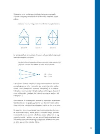 El siguiente es un problema en dos fases. La primera plantea la
siguiente consigna y muestra varias resoluciones, entre ellas las del
gráfico.


       Calcular el área de un triángulo isósceles de 4 cm de altura y 3 cm de base.




           Solución A                 Solución B                Solución C




En la segunda fase, la maestra o el maestro selecciona los tres procedi-
mientos que siguen y propone:


       Escriban un instructivo para describir el procedimiento. Luego pásenlo a otro
       grupo para calcular el área de MNP, sin nuevos dibujos o recortes.




                                                      MP = 1,8 cm
                                                      ON = 3,5 cm




Este sistema permite comprobar la equivalencia entre lo realizado
por cada grupo de niños y posibilita que surjan diferentes produc-
                                                  1
ciones; como, por ejemplo, altura del triángulo x — de la base del
                                                            2
triángulo; o bien, base del triángulo x altura del triángulo, dividido 2;
como así también     1
                     —   de base del triángulo x doble de la altura del
                     2
triángulo ÷ 2.


Para continuar, el docente podría retomar los instructivos recientemen-
te elaborados por los grupos, y proponer una discusión sobre cuáles
sirven cuando el triángulo no es isósceles o cuando se dan otros datos.


un aspecto a tener en cuenta es el significado que dan los alumnos a
las expresiones ‘base’ y ‘altura’, ya que cuando los dibujos aparecen
siempre en la misma posición esto lleva a asociar la base con un seg-
mento horizontal; y la altura, con uno vertical. Igualmente habrá que
descubrir que en un mismo triángulo es posible identificar tres pares
de datos que permiten calcular el área.


                                                                                       99
 