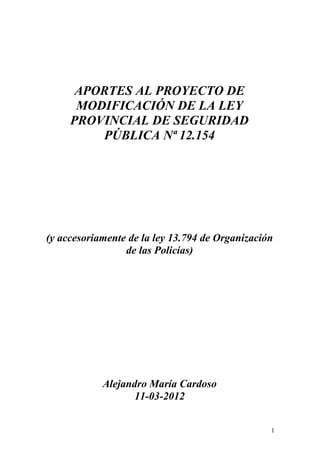 APORTES AL PROYECTO DE
MODIFICACIÓN DE LA LEY
PROVINCIAL DE SEGURIDAD
PÚBLICA Nª 12.154
(y accesoriamente de la ley 13.794 de Organización
de las Policías)
Alejandro María Cardoso
11-03-2012
1
 
