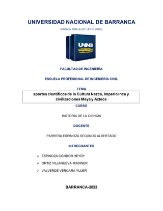 UNIVERSIDAD NACIONAL DE BARRANCA
(CREADA POR LA LEY LEY N° 29553)
FACULTAD DE INGENIERÍA
ESCUELA PROFESIONAL DE INGENIERÍA CIVIL
TEMA
CURSO
HISTORIA DE LA CIENCIA
DOCENTE
PARRERA ESPINOZA SEGUNDO ALBERTADO
INTREGRANTES
➢ ESPINOZA CONDOR HEYDY
➢ ORTIZ VILLANUEVA MADINER
➢ VALVERDE VERGARA YULER
BARRANCA-2022
aportes científicos de la Cultura Nazca, Imperio Inca y
civilizaciones Maya y Azteca
 