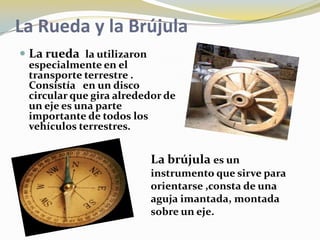 La Rueda y la Brújula
 La rueda la utilizaron
 especialmente en el
 transporte terrestre .
 Consistía en un disco
 circular que gira alrededor de
 un eje es una parte
 importante de todos los
 vehículos terrestres.


                           La brújula es un
                           instrumento que sirve para
                           orientarse ,consta de una
                           aguja imantada, montada
                           sobre un eje.
 