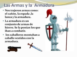 Las Armas y la Armadura
 Nos trajeron armas como:
  el cañón, la espada ,la
  lanza y la armadura.
 La armadura es un
  conjunto de armas de
  hierro. Se la ponían los que
  iban a combatir.
 los caballeros montaban a
  caballo vestidos con la
  armadura.
 