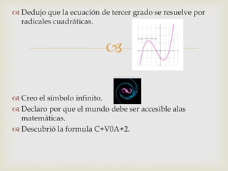 
 Dedujo que la ecuación de tercer grado se resuelve por
radicales cuadráticas.
 Creo el símbolo infinito.
 Declaro por que el mundo debe ser accesible alas
matemáticas.
 Descubrió la formula C+V0A+2.
 