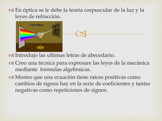 
 En óptica se le debe la teoría corpuscular de la luz y la
leyes de refracción.
 Introdujo las ultimas letras de abecedario.
 Creo una técnica para expresare las leyes de la mecánica
mediante formulas algebraicas.
 Mostro que una ecuación tiene raíces positivas como
cambios de signos hay en la serie de coeficientes y tantas
negativas como repeticiones de signos.
 