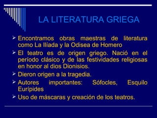 LA LITERATURA GRIEGA
 Encontramos    obras maestras de literatura
  como La Ilíada y la Odisea de Homero
 El teatro es de origen griego. Nació en el
  período clásico y de las festividades religiosas
  en honor al dios Dionisios.
 Dieron origen a la tragedia.
 Autores    importantes:      Sófocles,  Esquilo
  Eurípides
 Uso de máscaras y creación de los teatros.
 