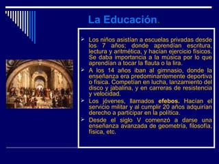 La Educación.
 Los niños asistían a escuelas privadas desde
  los 7 años; donde aprendían escritura,
  lectura y aritmética, y hacían ejercicio físicos.
  Se daba importancia a la música por lo que
  aprendían a tocar la flauta o la lira.
 A los 14 años iban al gimnasio, donde la
  enseñanza era predominantemente deportiva
  o física. Competían en lucha, lanzamiento del
  disco y jabalina, y en carreras de resistencia
  y velocidad.
 Los jóvenes, llamados efebos. Hacían el
  servicio militar y al cumplir 20 años adquirían
  derecho a participar en la política.
 Desde el siglo V comenzó a darse una
  enseñanza avanzada de geometría, filosofía,
  física, etc.
 