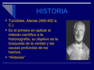 HISTORIA
 Tucídides, Atenas (460-400 a.
  C.)
 Es el primero en aplicar el
  método científico a la
  historiografía, su objetivo es la
  búsqueda de la verdad y las
  causas profundas de los
  hechos.
 “Historias”
 