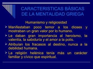 CARACTERISTICAS BÁSICAS
         DE LA MENTALIDAD GRIEGA
              Humanismo y religiosidad
 Manifestaban poco temor a los dioses y
  mostraban un gran valor por lo humano.
 Le daban gran importancia al heroísmo, la
  valentía, la sabiduría y el amor a la polis.
 Atribuían los fracasos al destino, nunca a la
  debilidad humana.
 La religión helénica tenía más un carácter
  familiar y cívico que espiritual.
 