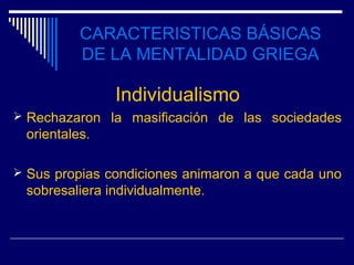 CARACTERISTICAS BÁSICAS
          DE LA MENTALIDAD GRIEGA

               Individualismo
 Rechazaron la masificación de las sociedades
 orientales.

 Sus propias condiciones animaron a que cada uno
 sobresaliera individualmente.
 