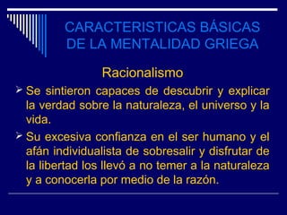 CARACTERISTICAS BÁSICAS
         DE LA MENTALIDAD GRIEGA

                 Racionalismo
 Se sintieron capaces de descubrir y explicar
  la verdad sobre la naturaleza, el universo y la
  vida.
 Su excesiva confianza en el ser humano y el
  afán individualista de sobresalir y disfrutar de
  la libertad los llevó a no temer a la naturaleza
  y a conocerla por medio de la razón.
 