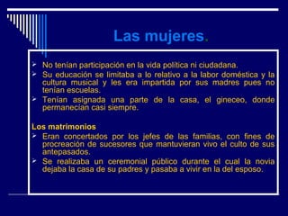 Las mujeres.
 No tenían participación en la vida política ni ciudadana.
 Su educación se limitaba a lo relativo a la labor doméstica y la
  cultura musical y les era impartida por sus madres pues no
  tenían escuelas.
 Tenían asignada una parte de la casa, el gineceo, donde
  permanecían casi siempre.

Los matrimonios
 Eran concertados por los jefes de las familias, con fines de
  procreación de sucesores que mantuvieran vivo el culto de sus
  antepasados.
 Se realizaba un ceremonial público durante el cual la novia
  dejaba la casa de su padres y pasaba a vivir en la del esposo.
 