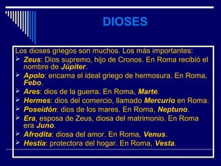 DIOSES

Los dioses griegos son muchos. Los más importantes:
 Zeus: Dios supremo, hijo de Cronos. En Roma recibió el
  Zeus
  nombre de Júpiter.
 Apolo: encarna el ideal griego de hermosura. En Roma,
  Apolo
  Febo.
 Ares: dios de la guerra. En Roma, Marte.
  Ares
 Hermes: dios del comercio, llamado Mercurio en Roma.
  Hermes
 Poseidón: dios de los mares. En Roma, Neptuno.
  Poseidón
 Era, esposa de Zeus, diosa del matrimonio. En Roma
  Era
  era Juno.
 Afrodita: diosa del amor. En Roma, Venus.
  Afrodita
 Hestia: protectora del hogar. En Roma, Vesta.
  Hestia
 