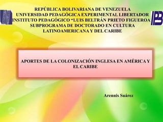 REPÚBLICA BOLIVARIANA DE VENEZUELA
UNIVERSIDAD PEDAGÓGICA EXPERIMENTAL LIBERTADOR
INSTITUTO PEDAGÓGICO “LUIS BELTRÁN PRIETO FIGUEROA”
SUBPROGRAMA DE DOCTORADO EN CULTURA
LATINOAMERICANAY DEL CARIBE
APORTES DE LA COLONIZACIÓN INGLESA EN AMÉRICA Y
EL CARIBE
Arennis Suárez
 
