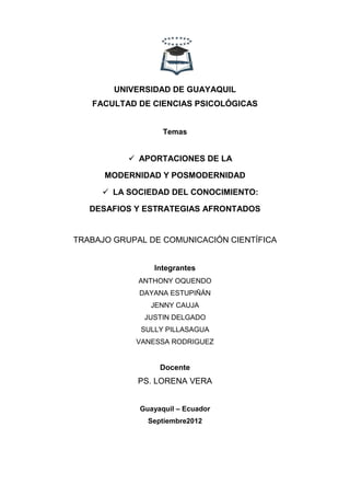 UNIVERSIDAD DE GUAYAQUIL
   FACULTAD DE CIENCIAS PSICOLÓGICAS


                   Temas


            APORTACIONES DE LA

      MODERNIDAD Y POSMODERNIDAD

      LA SOCIEDAD DEL CONOCIMIENTO:

   DESAFIOS Y ESTRATEGIAS AFRONTADOS


TRABAJO GRUPAL DE COMUNICACIÓN CIENTÍFICA


                Integrantes
             ANTHONY OQUENDO
             DAYANA ESTUPIÑÁN
               JENNY CAUJA
              JUSTIN DELGADO
             SULLY PILLASAGUA
            VANESSA RODRIGUEZ


                  Docente
             PS. LORENA VERA


             Guayaquil – Ecuador
               Septiembre2012
 