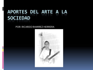 APORTES DEL ARTE A LA SOCIEDAD POR: RICARDO RAMIREZ HERRERA 