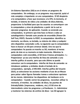 Un Sistema Operativo (SO) es en sí mismo un programa de
computadora. Sin embargo, es un programa muy especial, quizá el
más complejo e importante en una computadora. El SO despierta
a la computadora y hace que reconozca a la CPU, la memoria, el
teclado, el sistema de vídeo y las unidades de disco.Además,
proporciona la facilidad para que los usuarios se comuniquen con
la computadora y sirve de plataforma a partir de la cual se
ejecutan programas de aplicación. Cuando se enciende una
computadora, lo primero que ésta hace es llevar a cabo un
autodiagnóstico llamado auto prueba de encendido (Power On
Self Test, POST). Durante la POST, la computadora identifica su
memoria, sus discos, su teclado, su sistema de vídeo y cualquier
otro dispositivo conectado a ella. Lo siguiente que la computadora
hace es buscar un SO para arrancar (boot). Una vez que la
computadora ha puesto en marcha su SO, mantiene al menos
parte de éste en su memoria en todo momento. Mientras la
computadora esté encendida, el SO tiene 4 tareas principales: 1.-
Proporcionar ya sea una interfaz de línea de comando o una
interfaz gráfica al usuario, para que este último se pueda
comunicar con la computadora. Interfaz de línea de comando: se
introducen palabras y símbolos desde el teclado de la
computadora, ejemplo, el MS-DOS. Interfaz gráfica del Usuario
(GUI), se seleccionan las acciones mediante el uso de un Mouse
para pulsar sobre figuras llamadas iconos o seleccionar opciones
de los menús. Administrar los dispositivos de hardware en la
computadora · Cuando corren los programas, necesitan utilizar la
memoria, el monitor, las unidades de disco, los puertos de
Entrada/Salida (impresoras, módems, etc.). El SO sirve de
intermediario entre los programas y el hardware. 3.- Administrar
y mantener los sistemas de archivo de disco · Los SO agrupan la
 