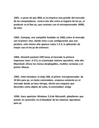 1981.- a pesar de que IBM, es la empresa mas grande del mercado
de las computadoras, recien este año entra al negocio de los pc, el
producto es el ibm pc, que constara con el microprocesador 8088,
de Intel
1983.- Compaq, una compañía fundada en 1982, entra al mercado
con el primer clon, dando inico a una configuración que aun
perdura, este mismo año aparece Lotus 1-2-3, la aplicación de
mayor uso en los pc de entonces
1984.- Hewlett packard (HP) lanza al mercado la primera
impresora laser. D O S, es el principal sistema operativo, este año
Macintosh ofrece los menus desplegables, multiles ventanas y el
primer Mouse.
1985.- Intel introduce el chips 386, el primer microprocesador de
32 bits para pc, en tanto commodore, empresa existente en el
mercado desde ya hace tiempo, oferta una maquina que
devendra como objeto de culto, la commodore amiga
1990.- hace aparicion Windows 3.0 de Microsoft, plataforma que
pronto se convertira en el Standard de los sistemas operativos
para pc
 
