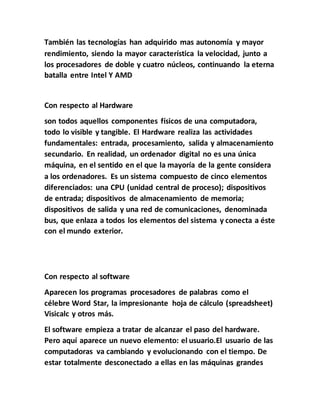 También las tecnologías han adquirido mas autonomía y mayor
rendimiento, siendo la mayor característica la velocidad, junto a
los procesadores de doble y cuatro núcleos, continuando la eterna
batalla entre Intel Y AMD
Con respecto al Hardware
son todos aquellos componentes físicos de una computadora,
todo lo visible y tangible. El Hardware realiza las actividades
fundamentales: entrada, procesamiento, salida y almacenamiento
secundario. En realidad, un ordenador digital no es una única
máquina, en el sentido en el que la mayoría de la gente considera
a los ordenadores. Es un sistema compuesto de cinco elementos
diferenciados: una CPU (unidad central de proceso); dispositivos
de entrada; dispositivos de almacenamiento de memoria;
dispositivos de salida y una red de comunicaciones, denominada
bus, que enlaza a todos los elementos del sistema y conecta a éste
con el mundo exterior.
Con respecto al software
Aparecen los programas procesadores de palabras como el
célebre Word Star, la impresionante hoja de cálculo (spreadsheet)
Visicalc y otros más.
El software empieza a tratar de alcanzar el paso del hardware.
Pero aquí aparece un nuevo elemento: el usuario.El usuario de las
computadoras va cambiando y evolucionando con el tiempo. De
estar totalmente desconectado a ellas en las máquinas grandes
 